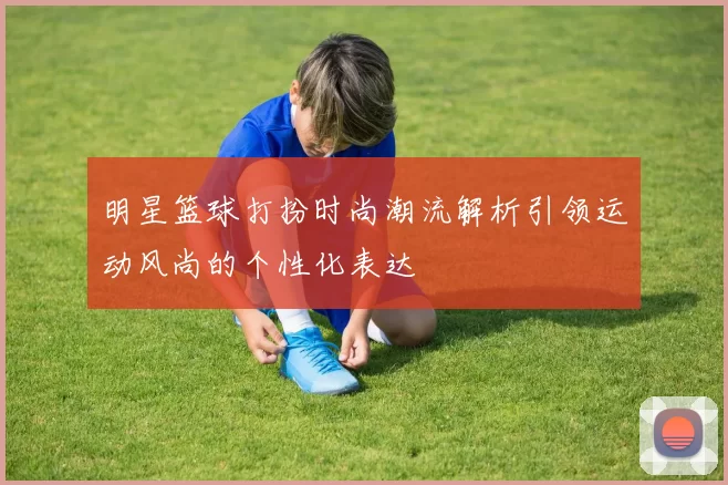 明星篮球打扮时尚潮流解析引领运动风尚的个性化表达
