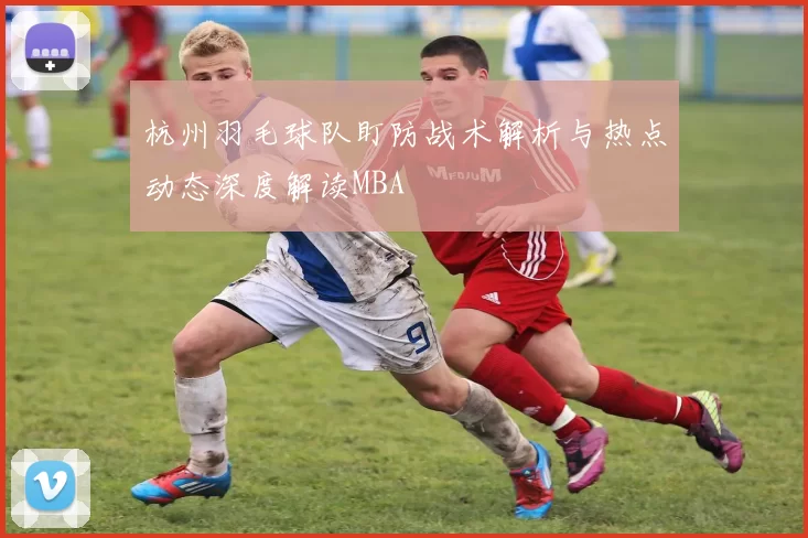 杭州羽毛球队盯防战术解析与热点动态深度解读MBA