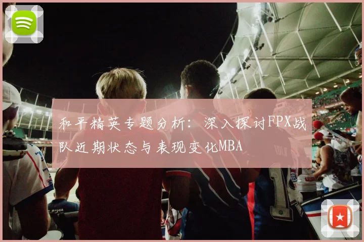 和平精英专题分析：深入探讨FPX战队近期状态与表现变化MBA