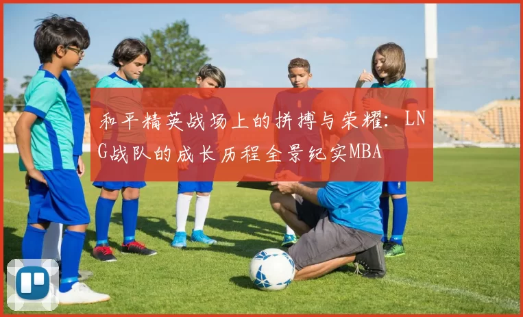 和平精英战场上的拼搏与荣耀：LNG战队的成长历程全景纪实MBA