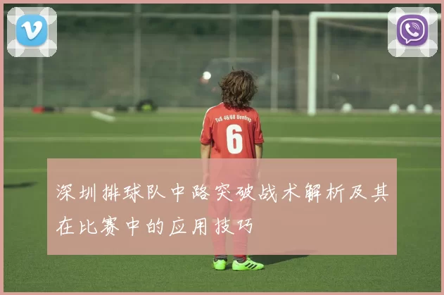 深圳排球队中路突破战术解析及其在比赛中的应用技巧