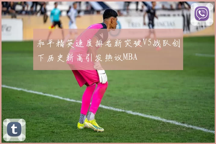 和平精英速度排名新突破V5战队创下历史新高引发热议MBA
