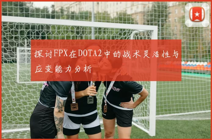 探讨FPX在DOTA2中的战术灵活性与应变能力分析