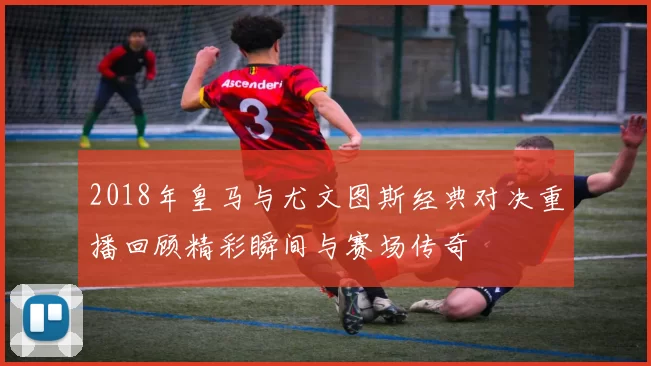 2018年皇马与尤文图斯经典对决重播回顾精彩瞬间与赛场传奇