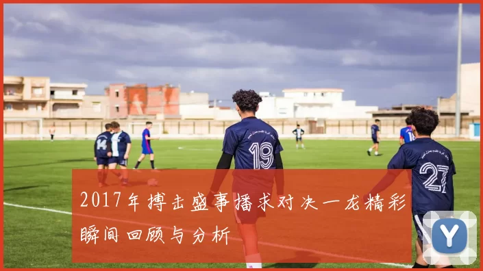 2017年搏击盛事播求对决一龙精彩瞬间回顾与分析