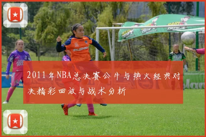 2011年NBA总决赛公牛与热火经典对决精彩回放与战术分析