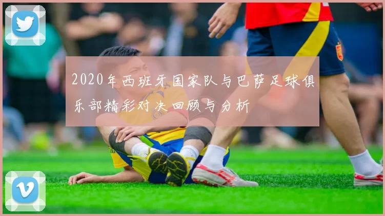 2020年西班牙国家队与巴萨足球俱乐部精彩对决回顾与分析