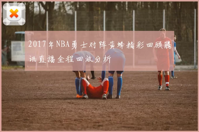 2017年NBA勇士对阵黄蜂精彩回顾腾讯直播全程回放分析