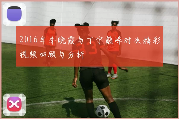 2016年李晓霞与丁宁巅峰对决精彩视频回顾与分析