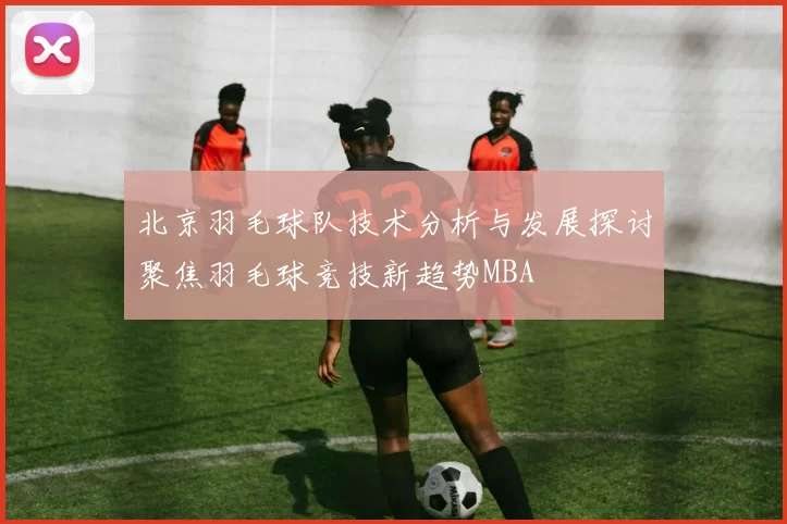 北京羽毛球队技术分析与发展探讨聚焦羽毛球竞技新趋势MBA